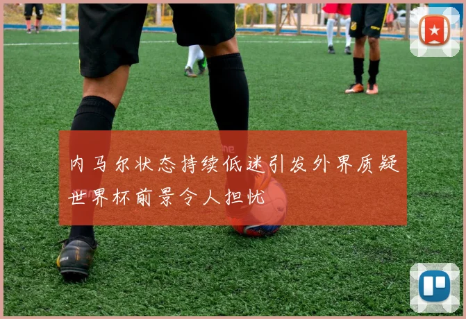 内马尔状态持续低迷引发外界质疑世界杯前景令人担忧