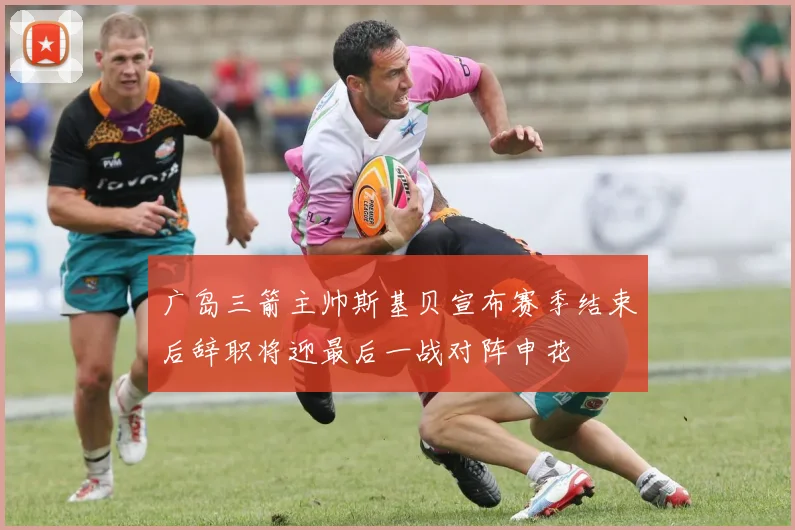 广岛三箭主帅斯基贝宣布赛季结束后辞职将迎最后一战对阵申花