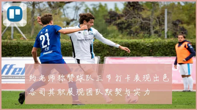 约老师称赞球队三节打卡表现出色各司其职展现团队默契与实力