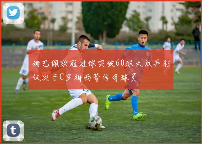 姆巴佩欧冠进球突破60球大放异彩仅次于C罗梅西等传奇球员