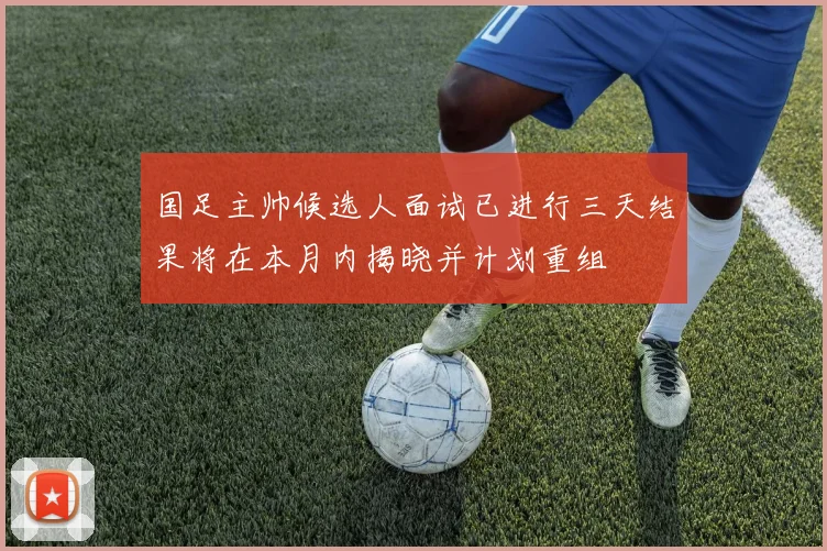 国足主帅候选人面试已进行三天结果将在本月内揭晓并计划重组
