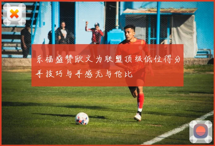 乐福盛赞欧文为联盟顶级低位得分手技巧与手感无与伦比