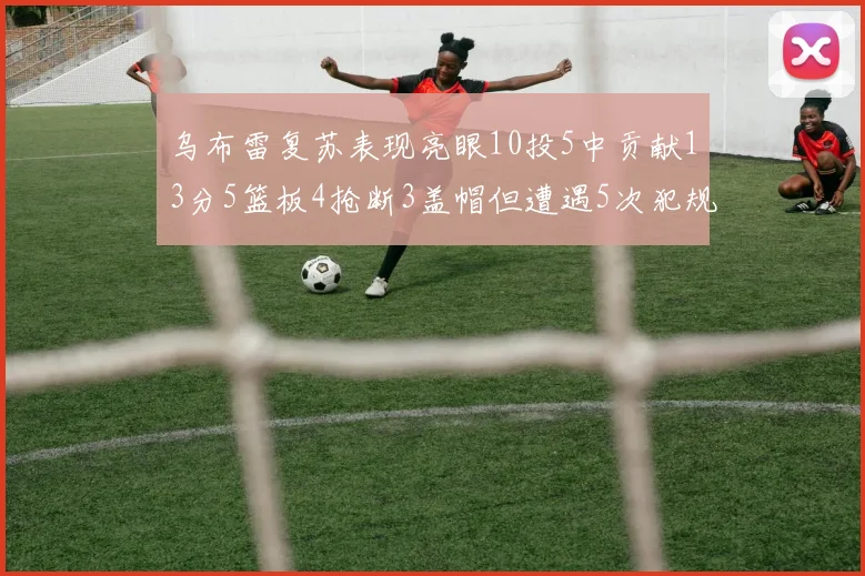 乌布雷复苏表现亮眼10投5中贡献13分5篮板4抢断3盖帽但遭遇5次犯规
