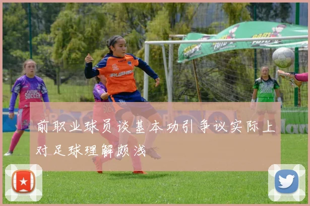 前职业球员谈基本功引争议实际上对足球理解颇浅
