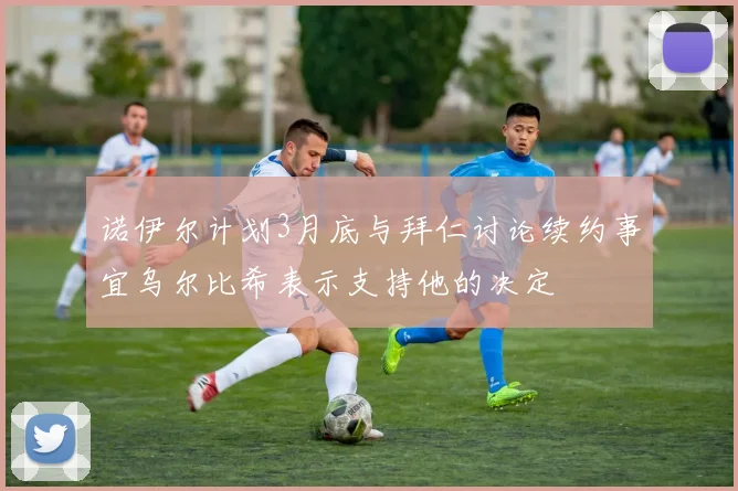 诺伊尔计划3月底与拜仁讨论续约事宜乌尔比希表示支持他的决定