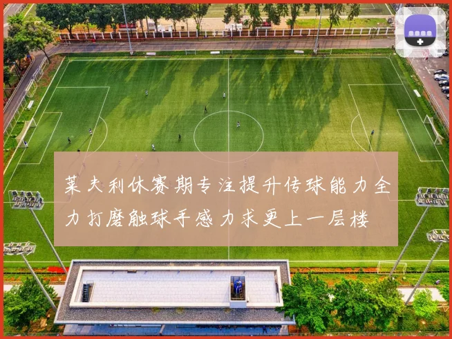 莱夫利休赛期专注提升传球能力全力打磨触球手感力求更上一层楼