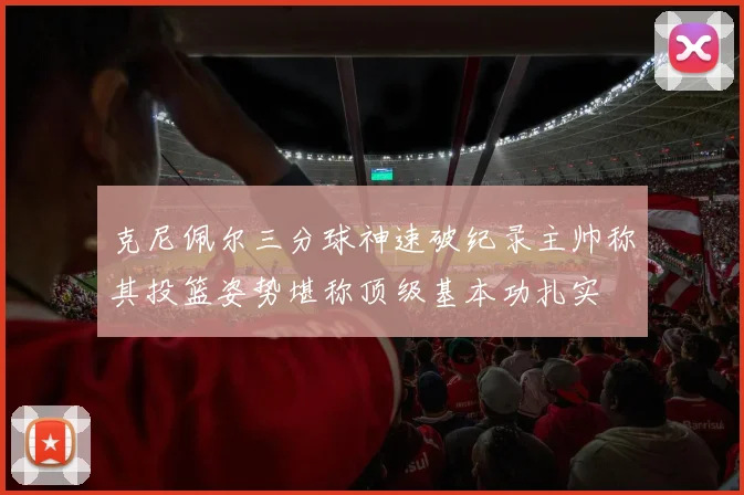 克尼佩尔三分球神速破纪录主帅称其投篮姿势堪称顶级基本功扎实