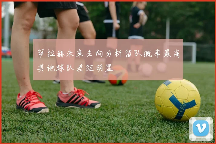 萨拉赫未来去向分析留队概率最高其他球队差距明显