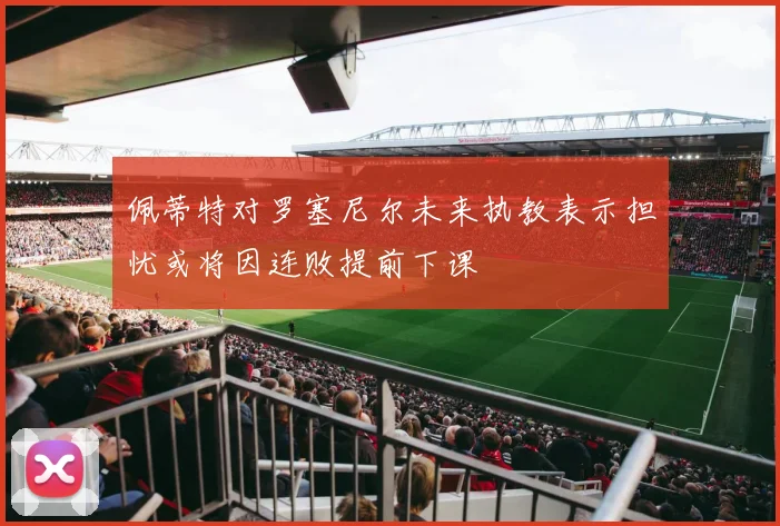 佩蒂特对罗塞尼尔未来执教表示担忧或将因连败提前下课