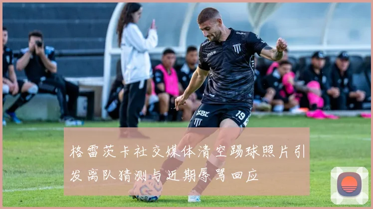 格雷茨卡社交媒体清空踢球照片引发离队猜测与近期辱骂回应