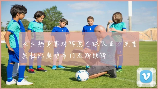 米兰热身赛对阵意乙球队亚沙里首发拉比奥特希门尼斯缺阵