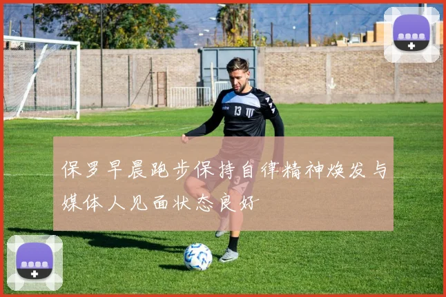 保罗早晨跑步保持自律精神焕发与媒体人见面状态良好