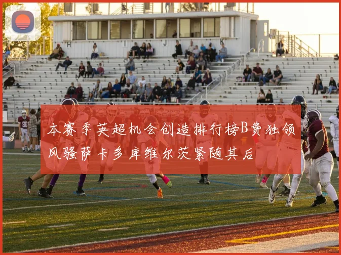 本赛季英超机会创造排行榜B费独领风骚萨卡多库维尔茨紧随其后