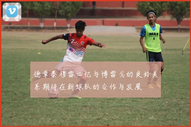 德章泰穆雷回忆与博雷戈的良好关系期待在新球队的合作与发展
