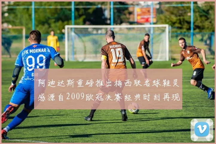 阿迪达斯重磅推出梅西联名球鞋灵感源自2009欧冠决赛经典时刻再现