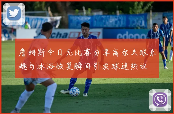 詹姆斯今日无比赛分享高尔夫球乐趣与冰浴恢复瞬间引发球迷热议