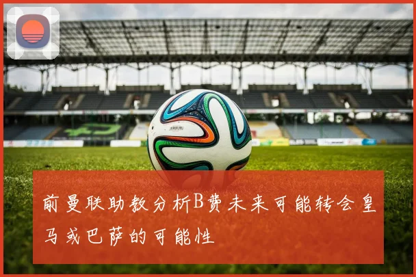 前曼联助教分析B费未来可能转会皇马或巴萨的可能性