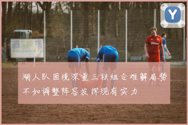 湖人队困境深重三核组合难解局势不如调整阵容发挥现有实力