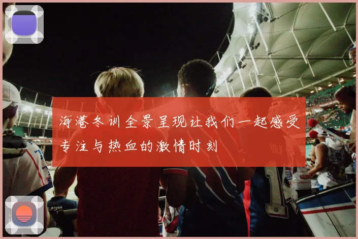 海港冬训全景呈现让我们一起感受专注与热血的激情时刻