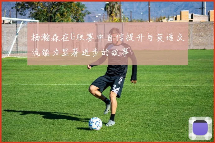 杨瀚森在G联赛中自信提升与英语交流能力显著进步的故事