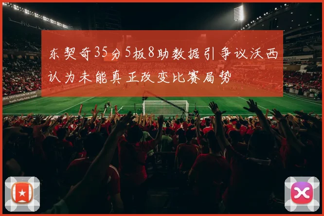 东契奇35分5板8助数据引争议沃西认为未能真正改变比赛局势