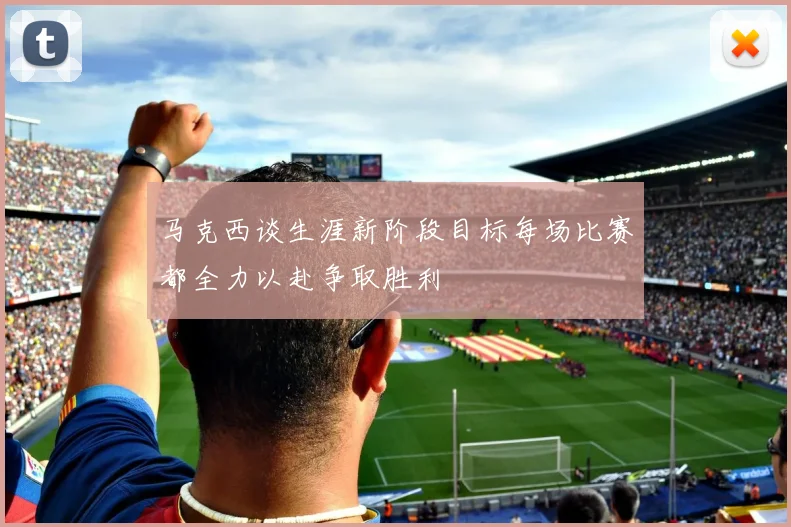 马克西谈生涯新阶段目标每场比赛都全力以赴争取胜利