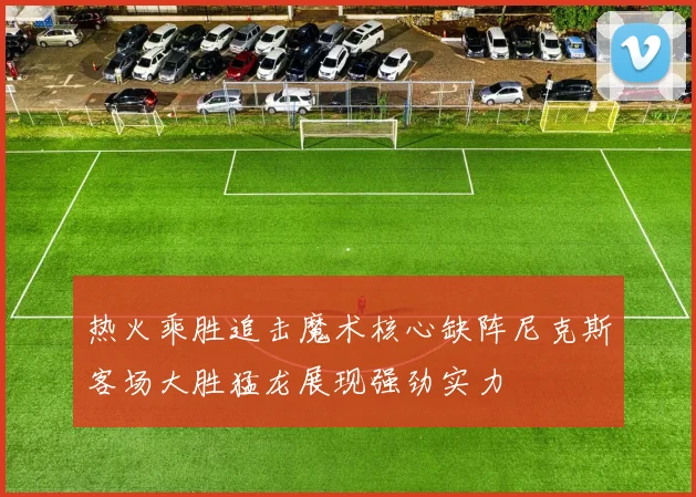 热火乘胜追击魔术核心缺阵尼克斯客场大胜猛龙展现强劲实力