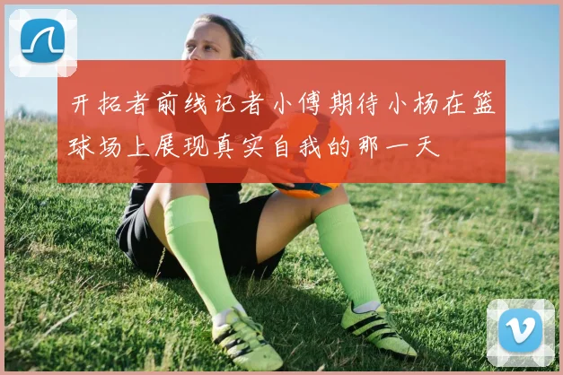 开拓者前线记者小傅期待小杨在篮球场上展现真实自我的那一天