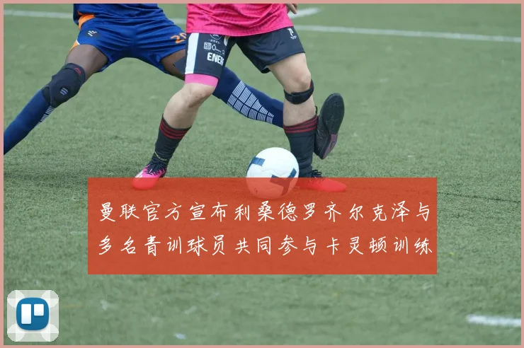 曼联官方宣布利桑德罗齐尔克泽与多名青训球员共同参与卡灵顿训练