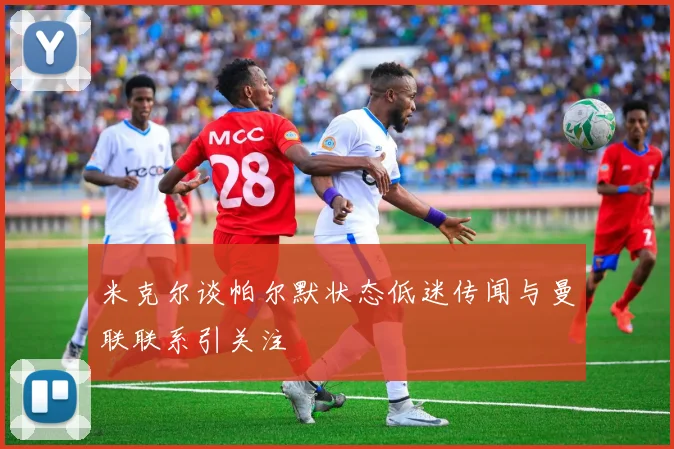 米克尔谈帕尔默状态低迷传闻与曼联联系引关注