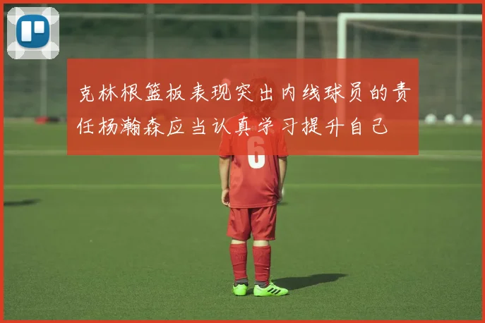 克林根篮板表现突出内线球员的责任杨瀚森应当认真学习提升自己