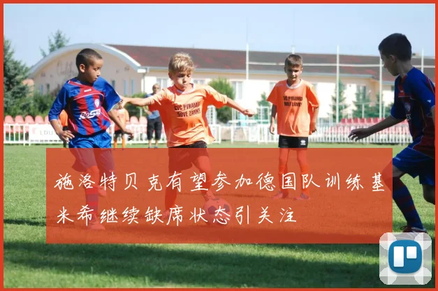 施洛特贝克有望参加德国队训练基米希继续缺席状态引关注