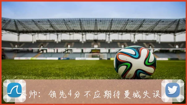 塔帅：领先4分不应期待曼城失误分差本可更大只是假设而已