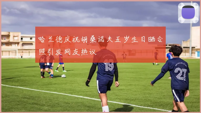 哈兰德庆祝胡桑诺夫五岁生日晒合照引发网友热议