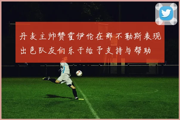丹麦主帅赞霍伊伦在那不勒斯表现出色队友们乐于给予支持与帮助