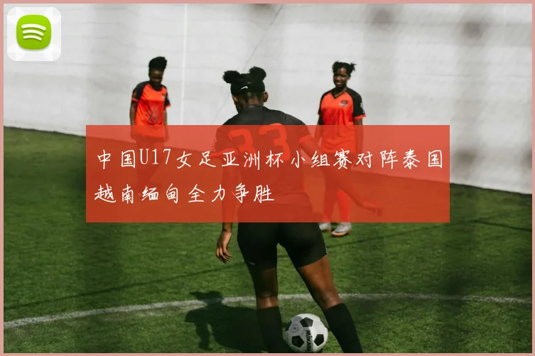 中国U17女足亚洲杯小组赛对阵泰国越南缅甸全力争胜