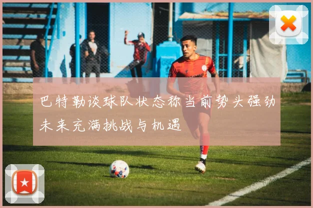 巴特勒谈球队状态称当前势头强劲未来充满挑战与机遇