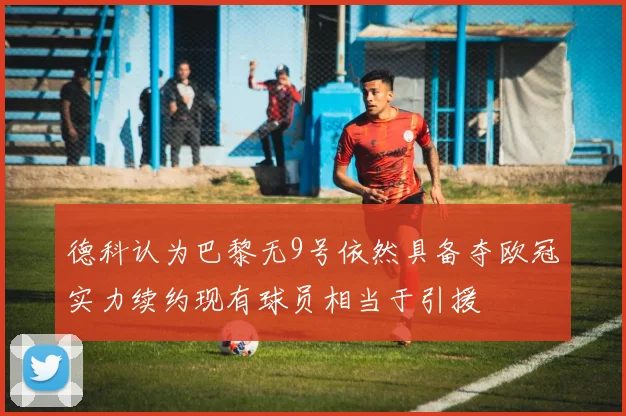 德科认为巴黎无9号依然具备夺欧冠实力续约现有球员相当于引援