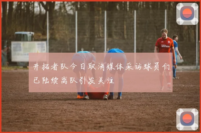 开拓者队今日取消媒体采访球员们已陆续离队引发关注