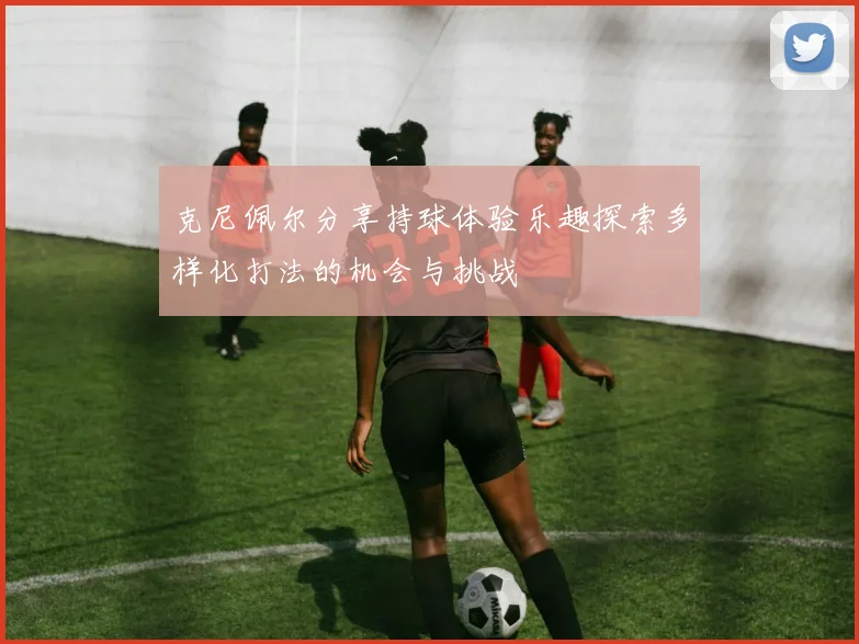 克尼佩尔分享持球体验乐趣探索多样化打法的机会与挑战