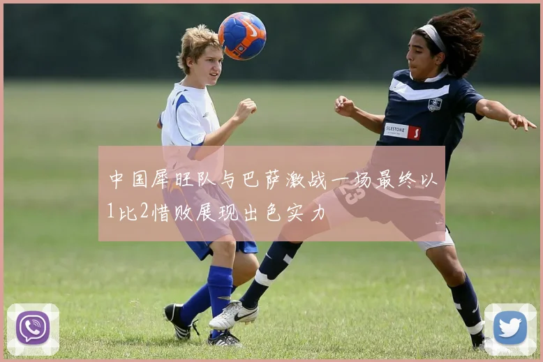 中国犀旺队与巴萨激战一场最终以1比2惜败展现出色实力