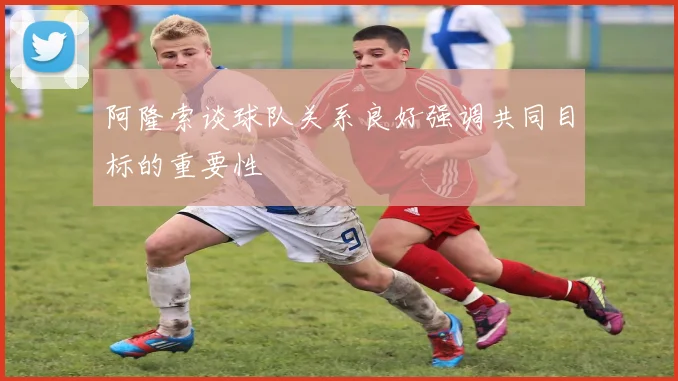 阿隆索谈球队关系良好强调共同目标的重要性