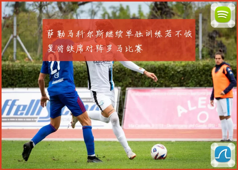 萨勒马科尔斯继续单独训练若不恢复将缺席对阵罗马比赛