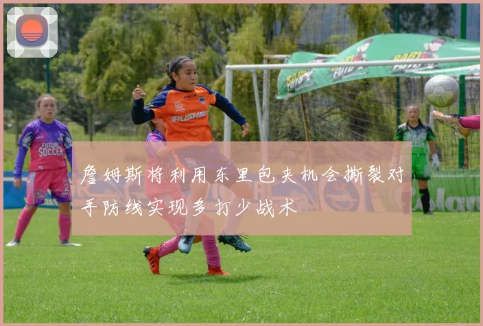詹姆斯将利用东里包夹机会撕裂对手防线实现多打少战术