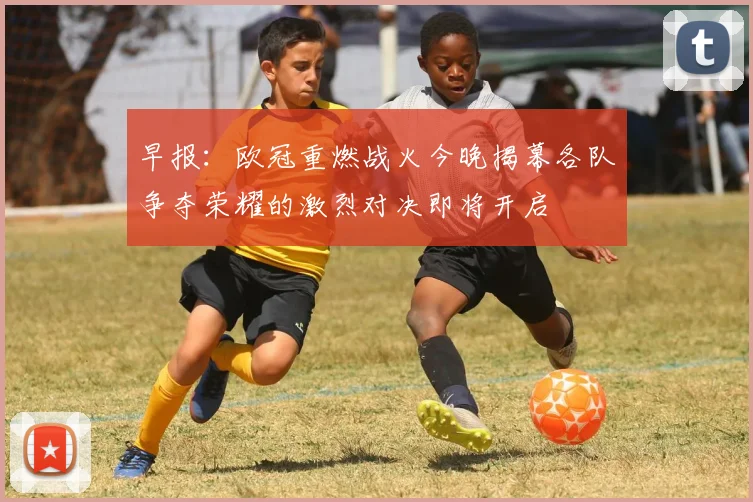 早报：欧冠重燃战火今晚揭幕各队争夺荣耀的激烈对决即将开启