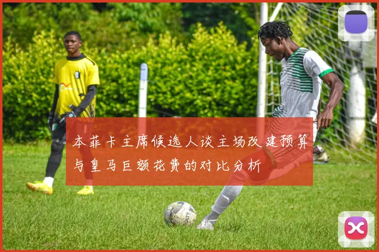 本菲卡主席候选人谈主场改建预算与皇马巨额花费的对比分析
