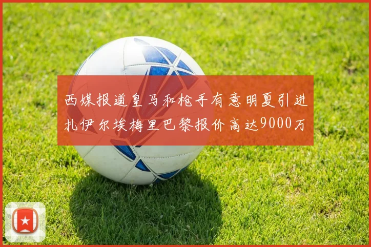 西媒报道皇马和枪手有意明夏引进扎伊尔埃梅里巴黎报价高达9000万欧