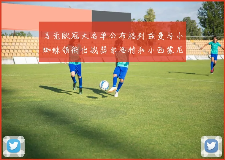 马竞欧冠大名单公布格列兹曼与小蜘蛛领衔出战瑟尔洛特和小西蒙尼在列